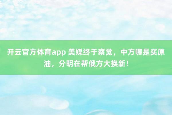 开云官方体育app 美媒终于察觉，中方哪是买原油，分明在帮俄方大换新！