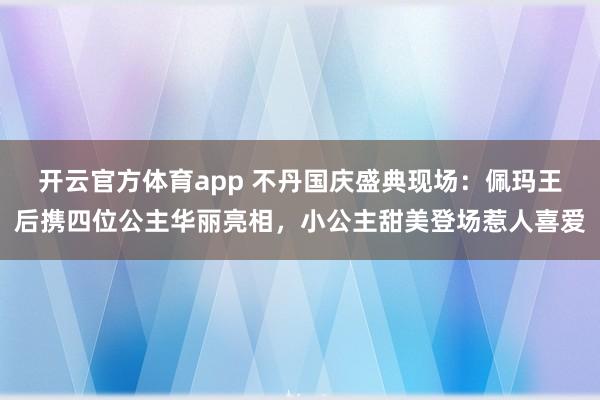 开云官方体育app 不丹国庆盛典现场：佩玛王后携四位公主华丽亮相，小公主甜美登场惹人喜爱