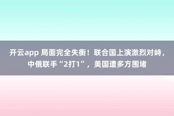 开云app 局面完全失衡！联合国上演激烈对峙，中俄联手“2打1”，美国遭多方围堵