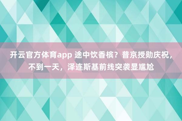 开云官方体育app 途中饮香槟？普京授勋庆祝，不到一天，泽连斯基前线突袭显尴尬