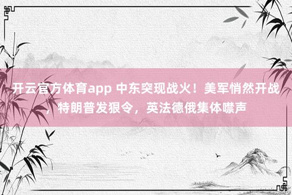 开云官方体育app 中东突现战火！美军悄然开战，特朗普发狠令，英法德俄集体噤声