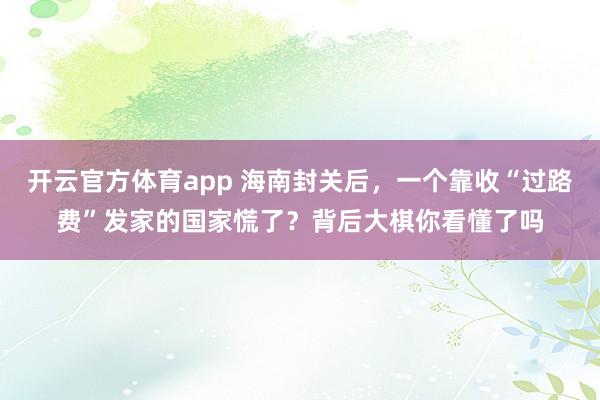 开云官方体育app 海南封关后,一个靠收“过路费”发家的国家慌了?背后大棋你看懂了吗