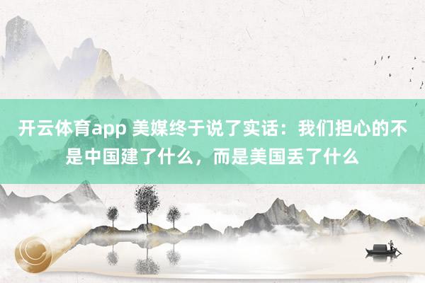 开云体育app 美媒终于说了实话：我们担心的不是中国建了什么，而是美国丢了什么