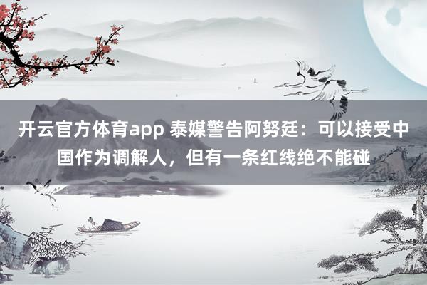 开云官方体育app 泰媒警告阿努廷：可以接受中国作为调解人，但有一条红线绝不能碰