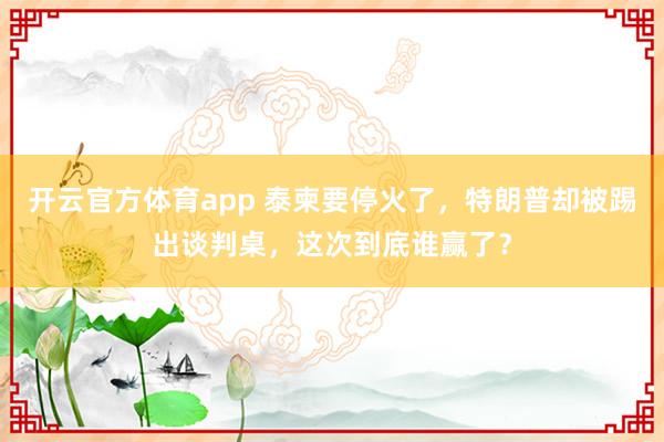 开云官方体育app 泰柬要停火了，特朗普却被踢出谈判桌，这次到底谁赢了？