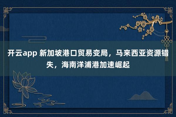 开云app 新加坡港口贸易变局，马来西亚资源错失，海南洋浦港加速崛起