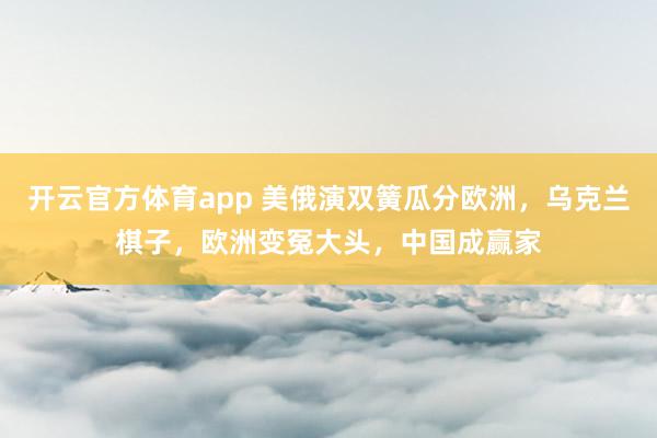 开云官方体育app 美俄演双簧瓜分欧洲，乌克兰棋子，欧洲变冤大头，中国成赢家
