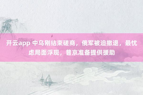 开云app 中乌刚结束磋商，俄军被迫撤退，最忧虑局面浮现，普京准备提供援助