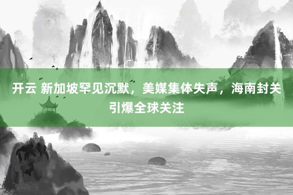 开云 新加坡罕见沉默，美媒集体失声，海南封关引爆全球关注