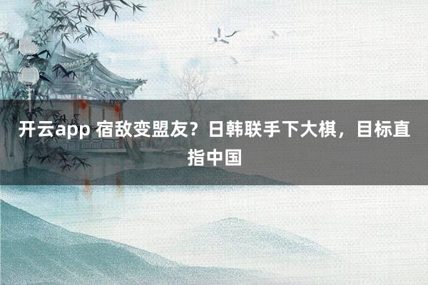 开云app 宿敌变盟友？日韩联手下大棋，目标直指中国