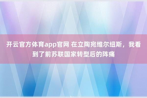 开云官方体育app官网 在立陶宛维尔纽斯，我看到了前苏联国家转型后的阵痛