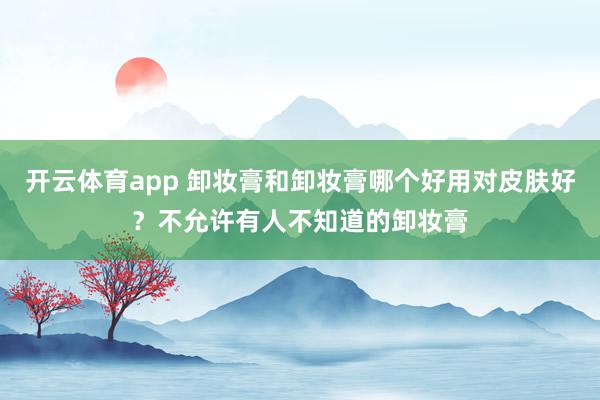 开云体育app 卸妆膏和卸妆膏哪个好用对皮肤好？不允许有人不知道的卸妆膏