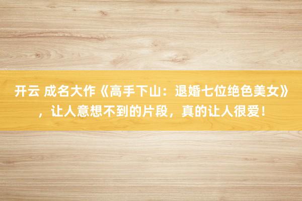 开云 成名大作《高手下山：退婚七位绝色美女》，让人意想不到的片段，真的让人很爱！