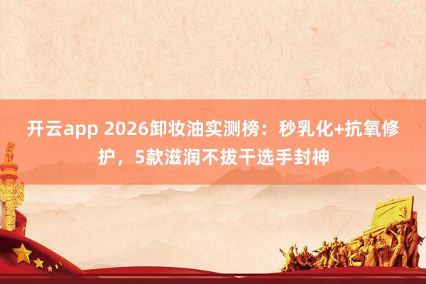 开云app 2026卸妆油实测榜:秒乳化+抗氧修护,5款滋润不拔干选手封神