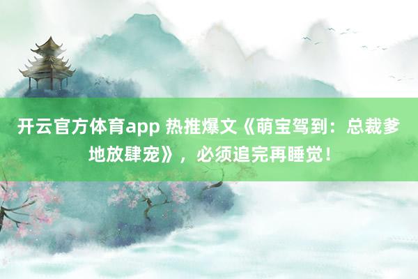 开云官方体育app 热推爆文《萌宝驾到:总裁爹地放肆宠》,必须追完再睡觉!
