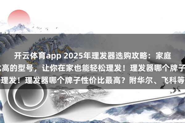 开云体育app 2025年理发器选购攻略:家庭自助理发,这10款性价比高的型号,让你在家也能轻松理发!理发器哪个牌子性价比最高?附华尔、飞科等品牌