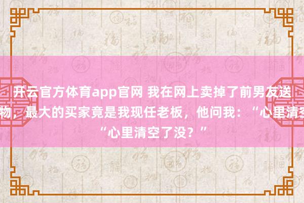 开云官方体育app官网 我在网上卖掉了前男友送的所有礼物，最大的买家竟是我现任老板，他问我：“心里清空了没？”