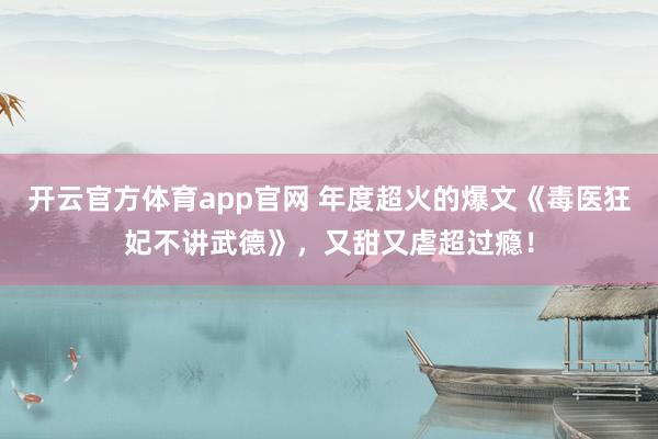 开云官方体育app官网 年度超火的爆文《毒医狂妃不讲武德》，又甜又虐超过瘾！