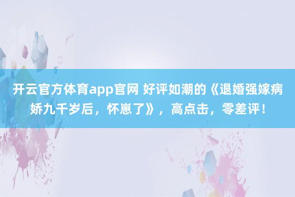 开云官方体育app官网 好评如潮的《退婚强嫁病娇九千岁后，怀崽了》，高点击，零差评！