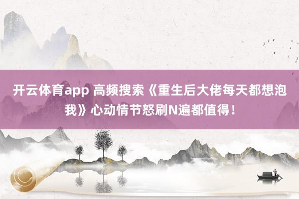 开云体育app 高频搜索《重生后大佬每天都想泡我》心动情节怒刷N遍都值得！