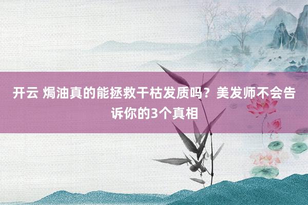 开云 焗油真的能拯救干枯发质吗？美发师不会告诉你的3个真相