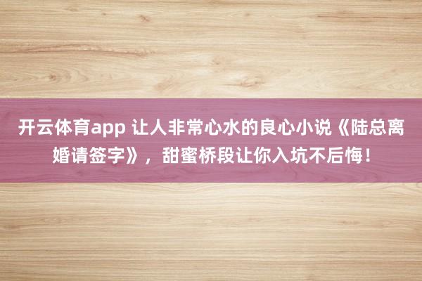 开云体育app 让人非常心水的良心小说《陆总离婚请签字》,甜蜜桥段让你入坑不后悔!