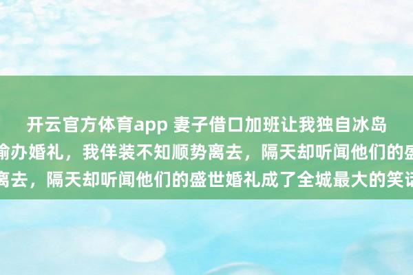 开云官方体育app 妻子借口加班让我独自冰岛旅游,转身却和初恋偷偷办婚礼,我佯装不知顺势离去,隔天却听闻他们的盛世婚礼成了全城最大的笑话