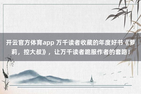 开云官方体育app 万千读者收藏的年度好书《萝莉，控大叔》，让万千读者跪服作者的套路！