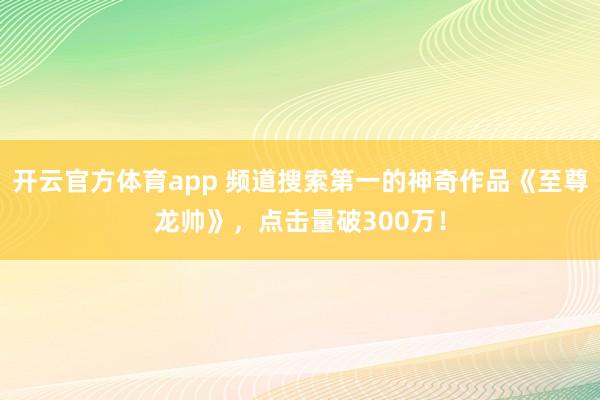 开云官方体育app 频道搜索第一的神奇作品《至尊龙帅》，点击量破300万！