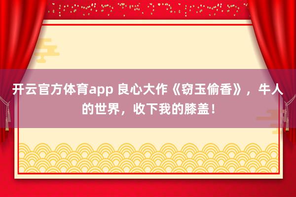 开云官方体育app 良心大作《窃玉偷香》，牛人的世界，收下我的膝盖！
