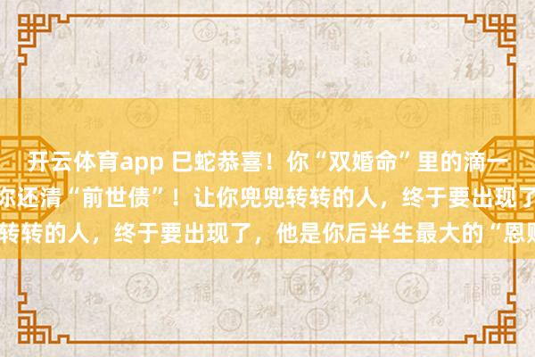 开云体育app 巳蛇恭喜！你“双婚命”里的滴一次“错付”，是老天在帮你还清“前世债”！让你兜兜转转的人，终于要出现了，他是你后半生最大的“恩赐”