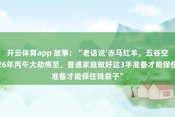 开云体育app 故事：“老话说‘赤马红羊，五谷空箱’，2026年丙午大劫将至，普通家庭做好这3手准备才能保住钱袋子”