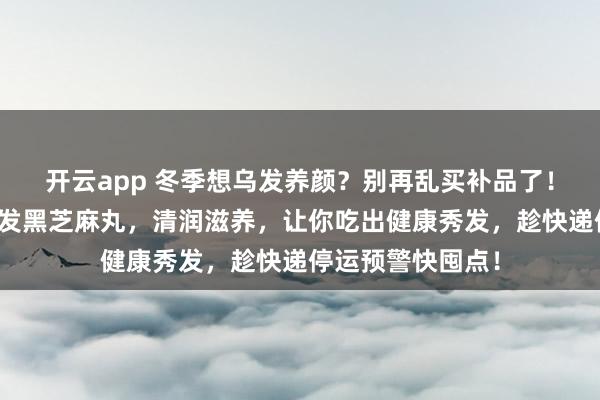 开云app 冬季想乌发养颜？别再乱买补品了！这款正宗产地直发黑芝麻丸，清润滋养，让你吃出健康秀发，趁快递停运预警快囤点！