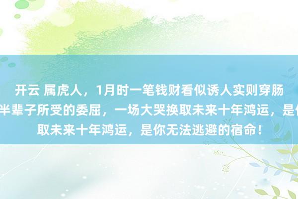 开云 属虎人，1月时一笔钱财看似诱人实则穿肠毒药，这是你告别半辈子所受的委屈，一场大哭换取未来十年鸿运，是你无法逃避的宿命！