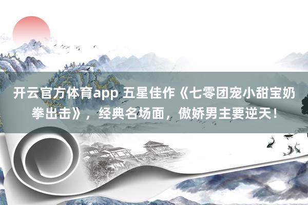 开云官方体育app 五星佳作《七零团宠小甜宝奶拳出击》，经典名场面，傲娇男主要逆天！