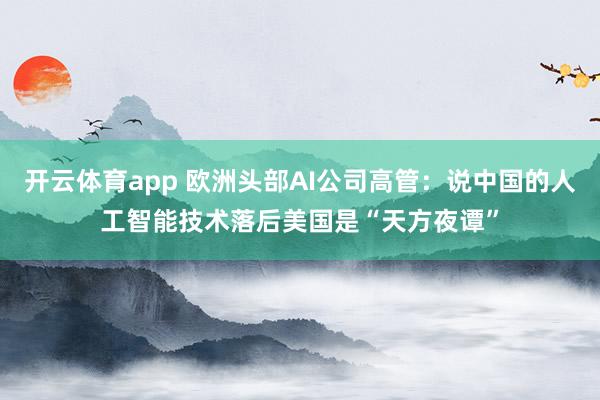 开云体育app 欧洲头部AI公司高管:说中国的人工智能技术落后美国是“天方夜谭”