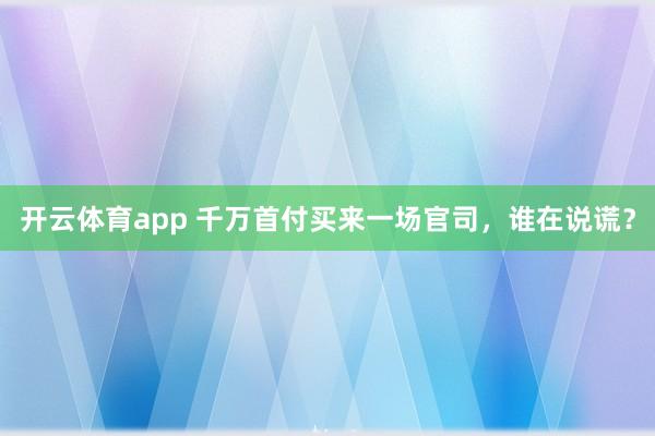 开云体育app 千万首付买来一场官司,谁在说谎?