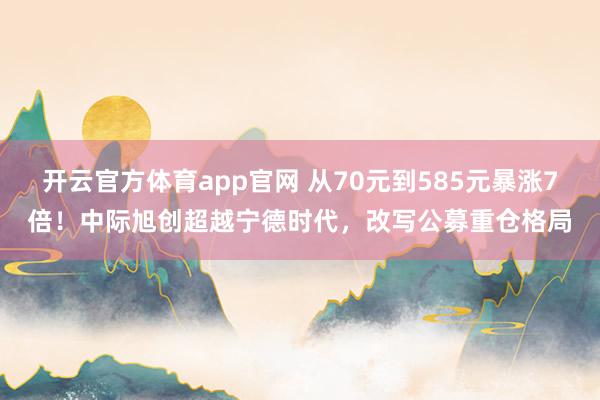 开云官方体育app官网 从70元到585元暴涨7倍！中际旭创超越宁德时代，改写公募重仓格局