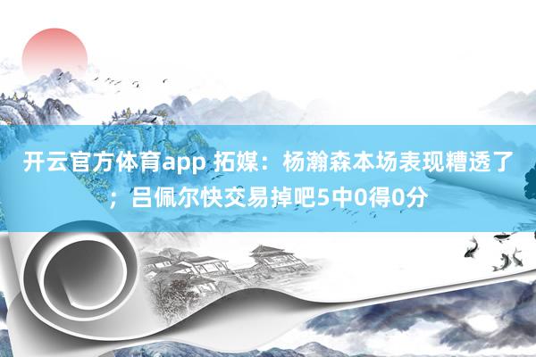 开云官方体育app 拓媒：杨瀚森本场表现糟透了；吕佩尔快交易掉吧5中0得0分