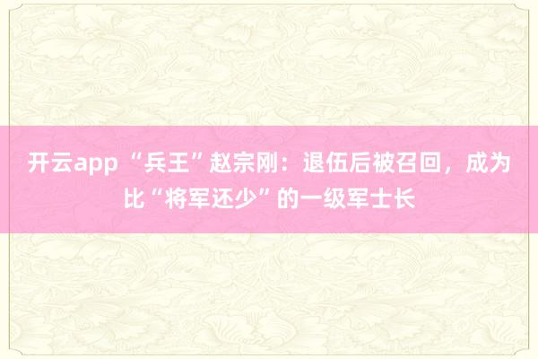 开云app “兵王”赵宗刚:退伍后被召回,成为比“将军还少”的一级军士长