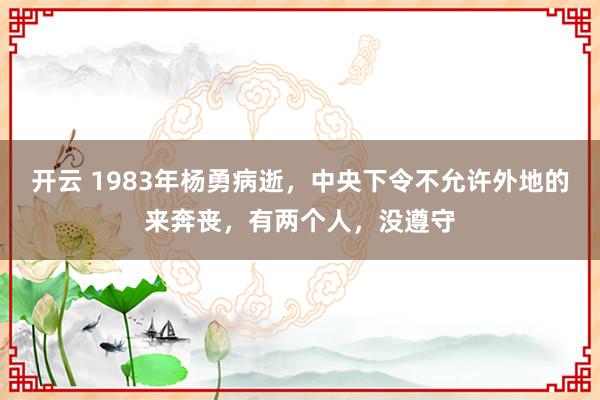 开云 1983年杨勇病逝,中央下令不允许外地的来奔丧,有两个人,没遵守
