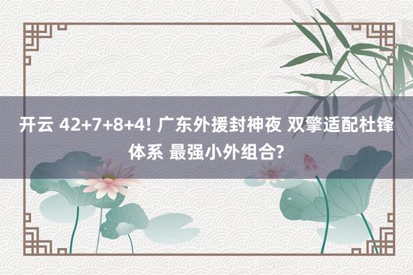 开云 42+7+8+4! 广东外援封神夜 双擎适配杜锋体系 最强小外组合?