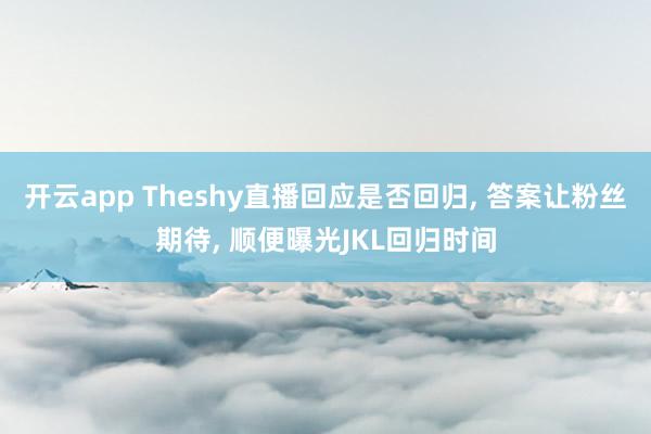 开云app Theshy直播回应是否回归， 答案让粉丝期待， 顺便曝光JKL回归时间