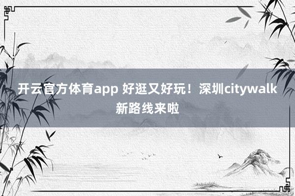 开云官方体育app 好逛又好玩！深圳citywalk新路线来啦