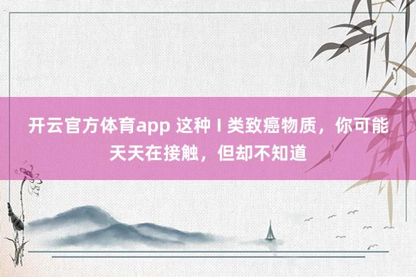 开云官方体育app 这种 I 类致癌物质,你可能天天在接触,但却不知道