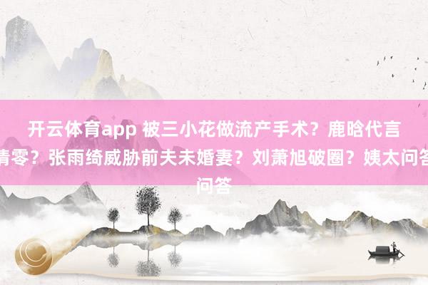 开云体育app 被三小花做流产手术？鹿晗代言清零？张雨绮威胁前夫未婚妻？刘萧旭破圈？姨太问答