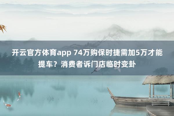 开云官方体育app 74万购保时捷需加5万才能提车?消费者诉门店临时变卦