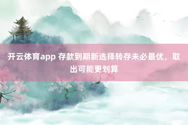 开云体育app 存款到期新选择转存未必最优,取出可能更划算