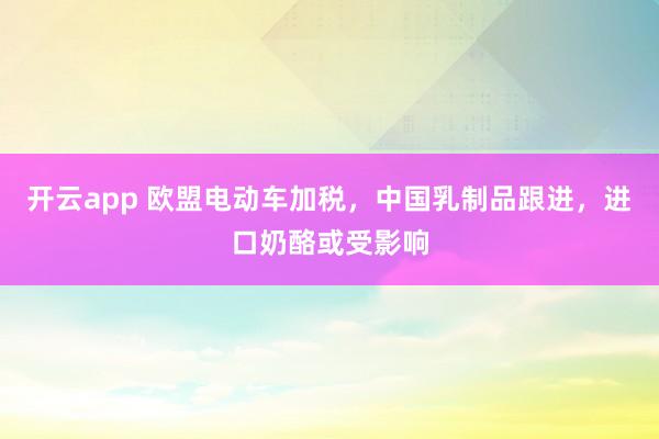 开云app 欧盟电动车加税,中国乳制品跟进,进口奶酪或受影响