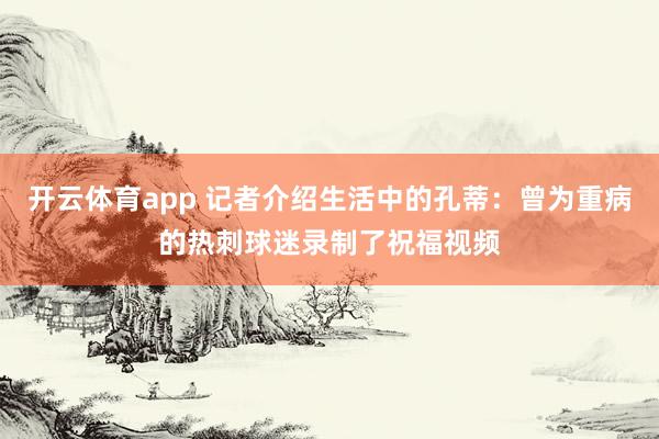 开云体育app 记者介绍生活中的孔蒂:曾为重病的热刺球迷录制了祝福视频
